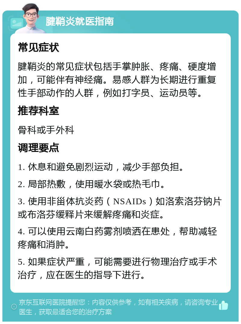 腱鞘炎就医指南 常见症状 腱鞘炎的常见症状包括手掌肿胀、疼痛、硬度增加，可能伴有神经痛。易感人群为长期进行重复性手部动作的人群，例如打字员、运动员等。 推荐科室 骨科或手外科 调理要点 1. 休息和避免剧烈运动，减少手部负担。 2. 局部热敷，使用暖水袋或热毛巾。 3. 使用非甾体抗炎药（NSAIDs）如洛索洛芬钠片或布洛芬缓释片来缓解疼痛和炎症。 4. 可以使用云南白药雾剂喷洒在患处，帮助减轻疼痛和消肿。 5. 如果症状严重，可能需要进行物理治疗或手术治疗，应在医生的指导下进行。