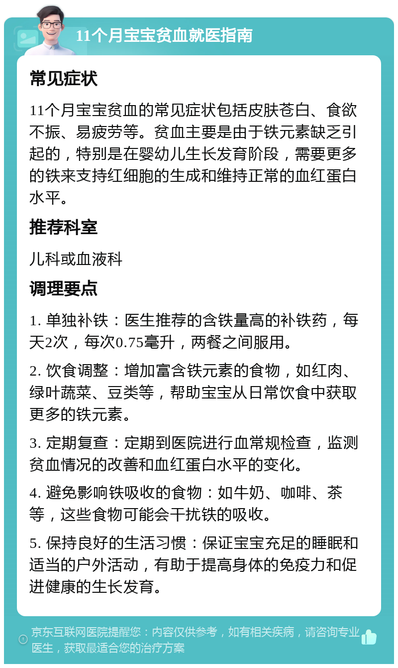 11个月宝宝贫血就医指南 常见症状 11个月宝宝贫血的常见症状包括皮肤苍白、食欲不振、易疲劳等。贫血主要是由于铁元素缺乏引起的，特别是在婴幼儿生长发育阶段，需要更多的铁来支持红细胞的生成和维持正常的血红蛋白水平。 推荐科室 儿科或血液科 调理要点 1. 单独补铁：医生推荐的含铁量高的补铁药，每天2次，每次0.75毫升，两餐之间服用。 2. 饮食调整：增加富含铁元素的食物，如红肉、绿叶蔬菜、豆类等，帮助宝宝从日常饮食中获取更多的铁元素。 3. 定期复查：定期到医院进行血常规检查，监测贫血情况的改善和血红蛋白水平的变化。 4. 避免影响铁吸收的食物：如牛奶、咖啡、茶等，这些食物可能会干扰铁的吸收。 5. 保持良好的生活习惯：保证宝宝充足的睡眠和适当的户外活动，有助于提高身体的免疫力和促进健康的生长发育。