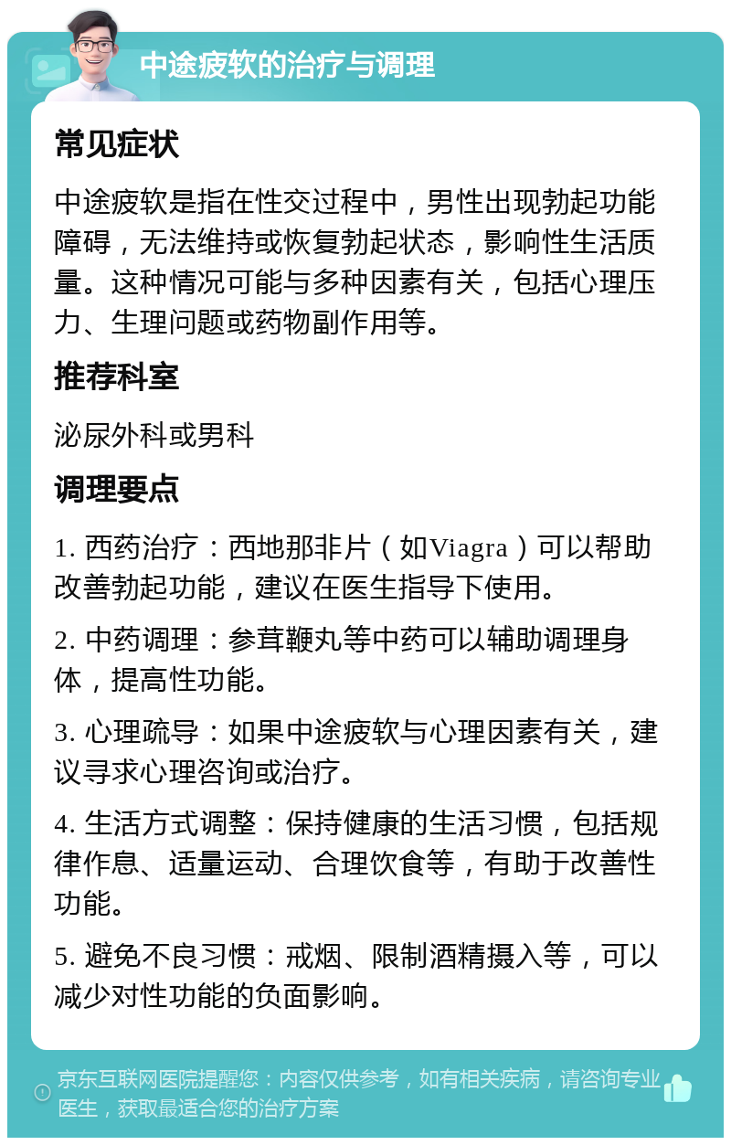 中途疲软的治疗与调理 常见症状 中途疲软是指在性交过程中，男性出现勃起功能障碍，无法维持或恢复勃起状态，影响性生活质量。这种情况可能与多种因素有关，包括心理压力、生理问题或药物副作用等。 推荐科室 泌尿外科或男科 调理要点 1. 西药治疗：西地那非片（如Viagra）可以帮助改善勃起功能，建议在医生指导下使用。 2. 中药调理：参茸鞭丸等中药可以辅助调理身体，提高性功能。 3. 心理疏导：如果中途疲软与心理因素有关，建议寻求心理咨询或治疗。 4. 生活方式调整：保持健康的生活习惯，包括规律作息、适量运动、合理饮食等，有助于改善性功能。 5. 避免不良习惯：戒烟、限制酒精摄入等，可以减少对性功能的负面影响。