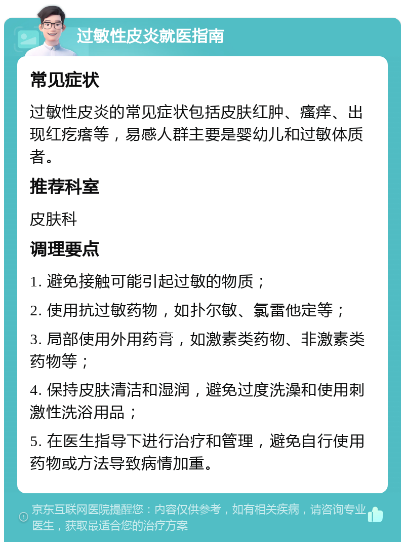 过敏性皮炎就医指南 常见症状 过敏性皮炎的常见症状包括皮肤红肿、瘙痒、出现红疙瘩等，易感人群主要是婴幼儿和过敏体质者。 推荐科室 皮肤科 调理要点 1. 避免接触可能引起过敏的物质； 2. 使用抗过敏药物，如扑尔敏、氯雷他定等； 3. 局部使用外用药膏，如激素类药物、非激素类药物等； 4. 保持皮肤清洁和湿润，避免过度洗澡和使用刺激性洗浴用品； 5. 在医生指导下进行治疗和管理，避免自行使用药物或方法导致病情加重。