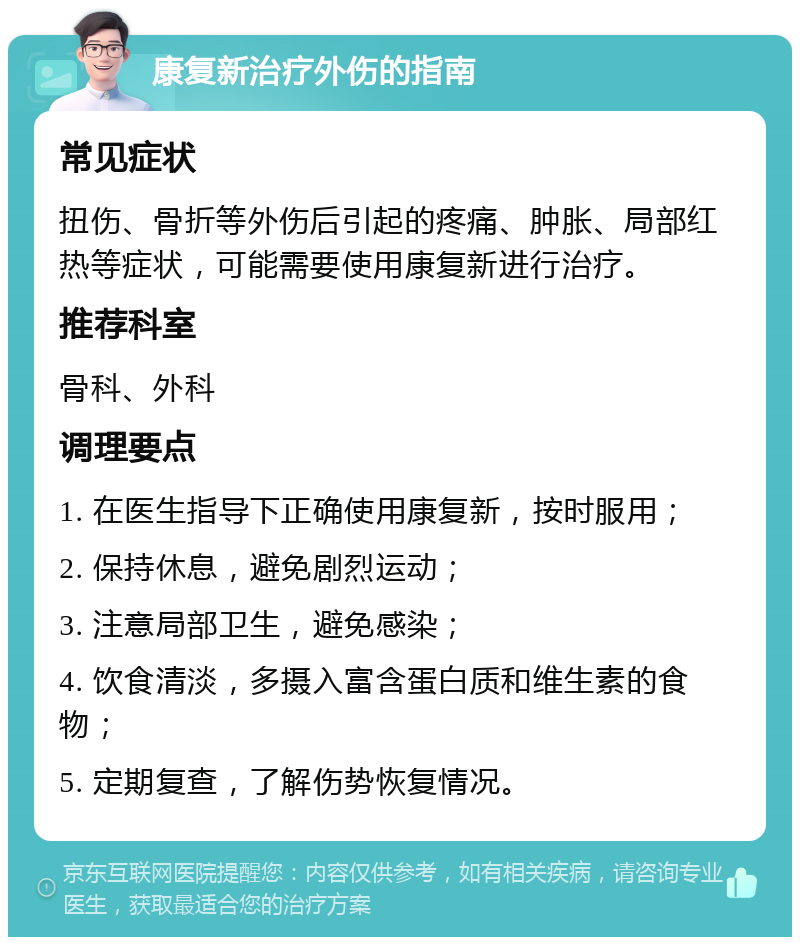 康复新治疗外伤的指南 常见症状 扭伤、骨折等外伤后引起的疼痛、肿胀、局部红热等症状，可能需要使用康复新进行治疗。 推荐科室 骨科、外科 调理要点 1. 在医生指导下正确使用康复新，按时服用； 2. 保持休息，避免剧烈运动； 3. 注意局部卫生，避免感染； 4. 饮食清淡，多摄入富含蛋白质和维生素的食物； 5. 定期复查，了解伤势恢复情况。