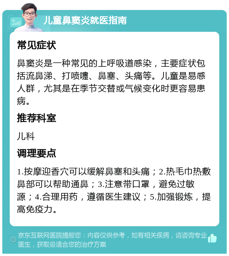 儿童鼻窦炎就医指南 常见症状 鼻窦炎是一种常见的上呼吸道感染，主要症状包括流鼻涕、打喷嚏、鼻塞、头痛等。儿童是易感人群，尤其是在季节交替或气候变化时更容易患病。 推荐科室 儿科 调理要点 1.按摩迎香穴可以缓解鼻塞和头痛；2.热毛巾热敷鼻部可以帮助通鼻；3.注意带口罩，避免过敏源；4.合理用药，遵循医生建议；5.加强锻炼，提高免疫力。