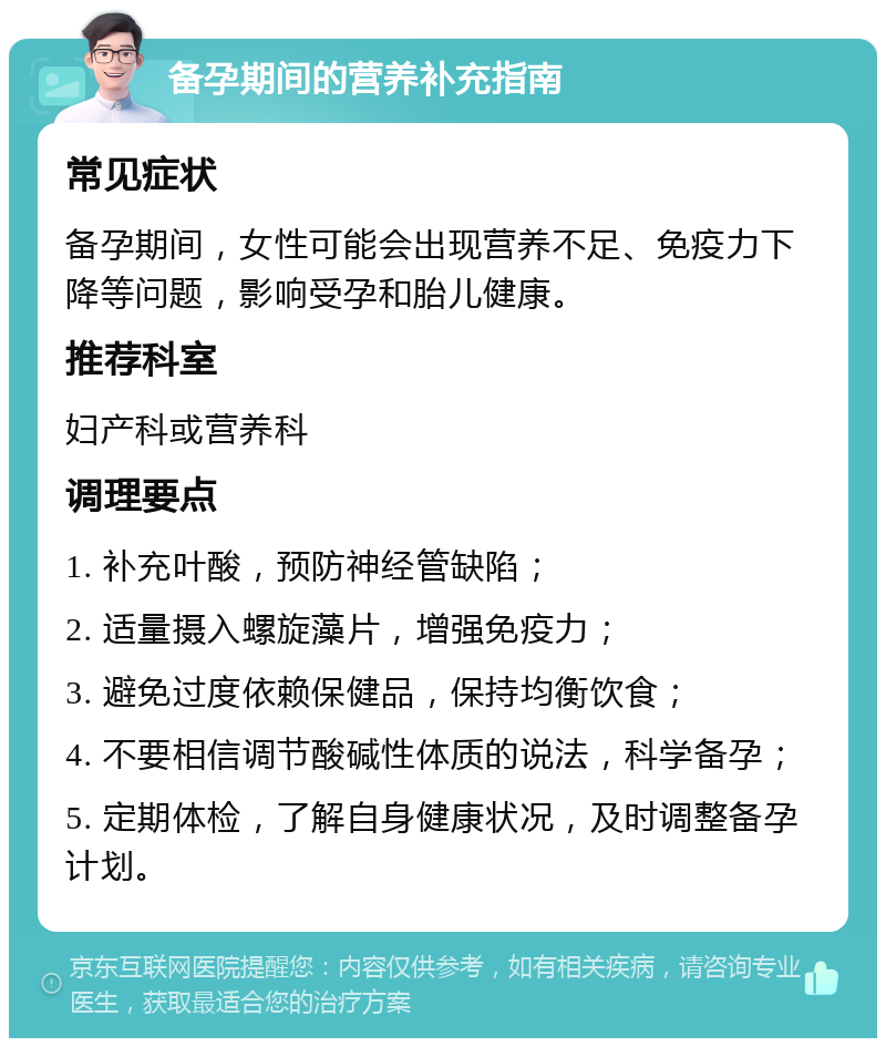 备孕期间的营养补充指南 常见症状 备孕期间，女性可能会出现营养不足、免疫力下降等问题，影响受孕和胎儿健康。 推荐科室 妇产科或营养科 调理要点 1. 补充叶酸，预防神经管缺陷； 2. 适量摄入螺旋藻片，增强免疫力； 3. 避免过度依赖保健品，保持均衡饮食； 4. 不要相信调节酸碱性体质的说法，科学备孕； 5. 定期体检，了解自身健康状况，及时调整备孕计划。