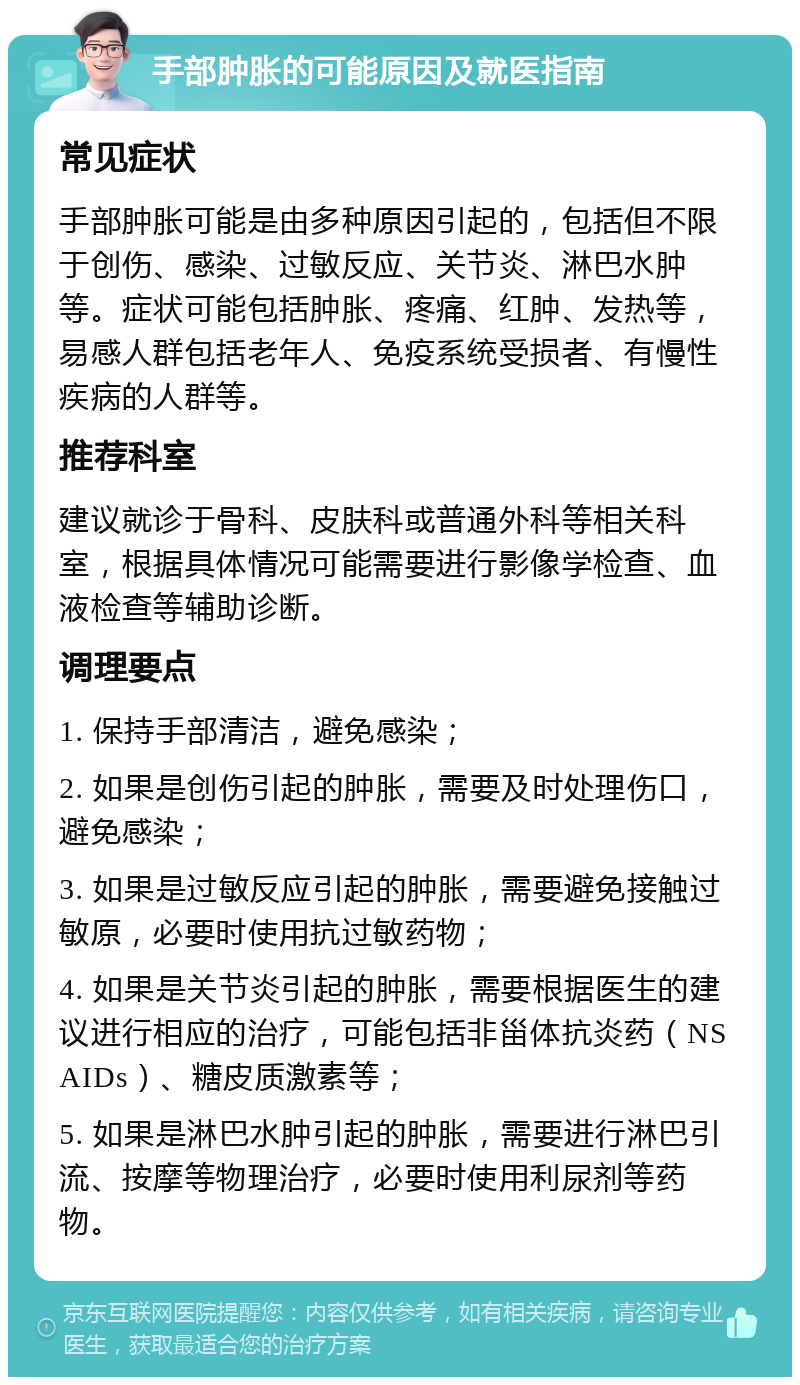 手部肿胀的可能原因及就医指南 常见症状 手部肿胀可能是由多种原因引起的，包括但不限于创伤、感染、过敏反应、关节炎、淋巴水肿等。症状可能包括肿胀、疼痛、红肿、发热等，易感人群包括老年人、免疫系统受损者、有慢性疾病的人群等。 推荐科室 建议就诊于骨科、皮肤科或普通外科等相关科室，根据具体情况可能需要进行影像学检查、血液检查等辅助诊断。 调理要点 1. 保持手部清洁，避免感染； 2. 如果是创伤引起的肿胀，需要及时处理伤口，避免感染； 3. 如果是过敏反应引起的肿胀，需要避免接触过敏原，必要时使用抗过敏药物； 4. 如果是关节炎引起的肿胀，需要根据医生的建议进行相应的治疗，可能包括非甾体抗炎药（NSAIDs）、糖皮质激素等； 5. 如果是淋巴水肿引起的肿胀，需要进行淋巴引流、按摩等物理治疗，必要时使用利尿剂等药物。