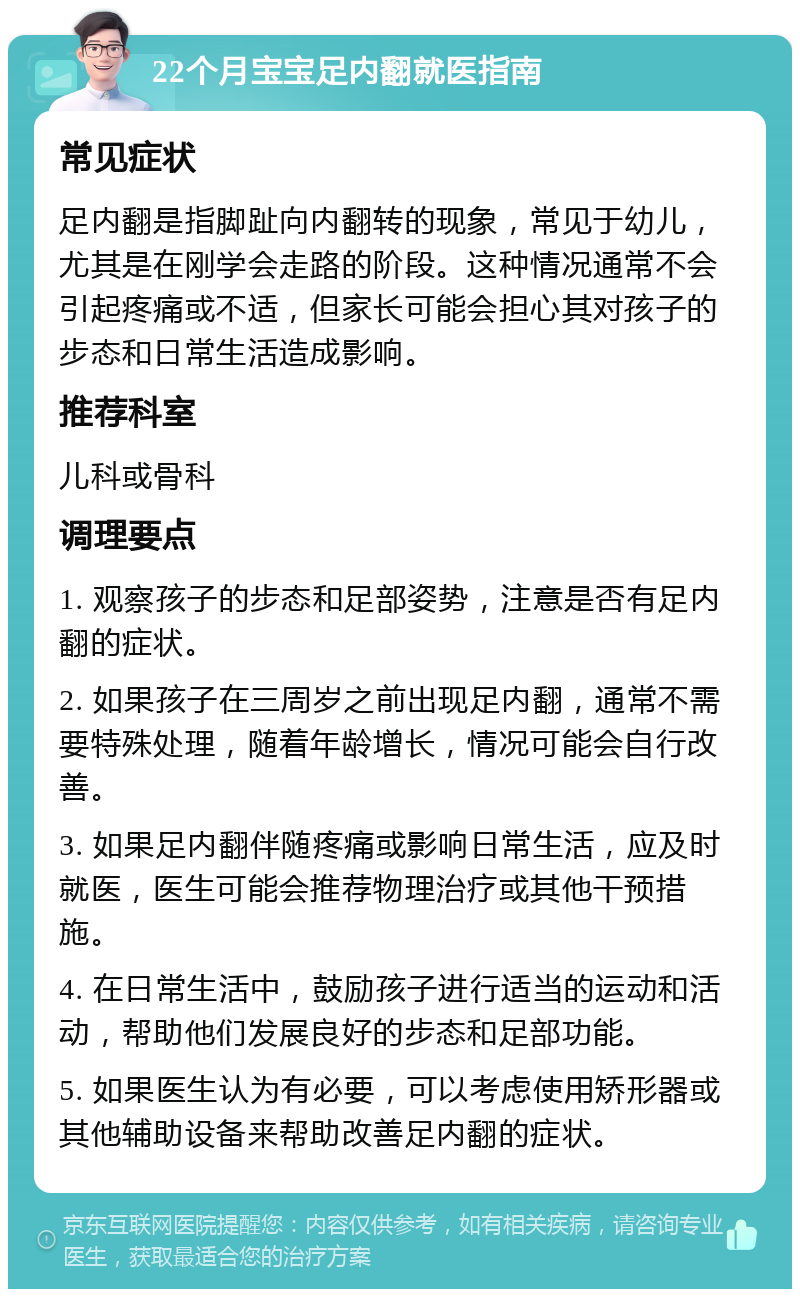 22个月宝宝足内翻就医指南 常见症状 足内翻是指脚趾向内翻转的现象，常见于幼儿，尤其是在刚学会走路的阶段。这种情况通常不会引起疼痛或不适，但家长可能会担心其对孩子的步态和日常生活造成影响。 推荐科室 儿科或骨科 调理要点 1. 观察孩子的步态和足部姿势，注意是否有足内翻的症状。 2. 如果孩子在三周岁之前出现足内翻，通常不需要特殊处理，随着年龄增长，情况可能会自行改善。 3. 如果足内翻伴随疼痛或影响日常生活，应及时就医，医生可能会推荐物理治疗或其他干预措施。 4. 在日常生活中，鼓励孩子进行适当的运动和活动，帮助他们发展良好的步态和足部功能。 5. 如果医生认为有必要，可以考虑使用矫形器或其他辅助设备来帮助改善足内翻的症状。