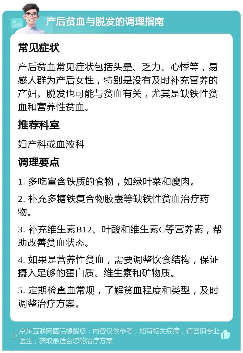 产后贫血与脱发的调理指南 常见症状 产后贫血常见症状包括头晕、乏力、心悸等，易感人群为产后女性，特别是没有及时补充营养的产妇。脱发也可能与贫血有关，尤其是缺铁性贫血和营养性贫血。 推荐科室 妇产科或血液科 调理要点 1. 多吃富含铁质的食物，如绿叶菜和瘦肉。 2. 补充多糖铁复合物胶囊等缺铁性贫血治疗药物。 3. 补充维生素B12、叶酸和维生素C等营养素，帮助改善贫血状态。 4. 如果是营养性贫血，需要调整饮食结构，保证摄入足够的蛋白质、维生素和矿物质。 5. 定期检查血常规，了解贫血程度和类型，及时调整治疗方案。