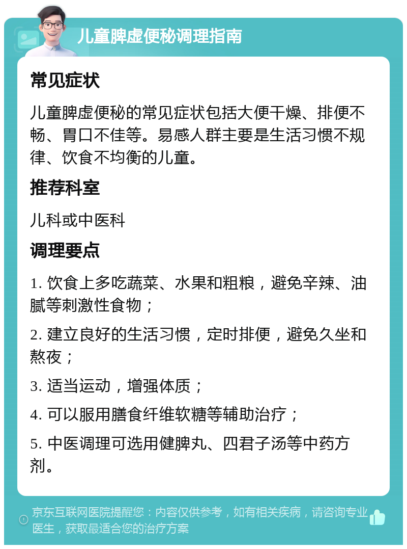 儿童脾虚便秘调理指南 常见症状 儿童脾虚便秘的常见症状包括大便干燥、排便不畅、胃口不佳等。易感人群主要是生活习惯不规律、饮食不均衡的儿童。 推荐科室 儿科或中医科 调理要点 1. 饮食上多吃蔬菜、水果和粗粮，避免辛辣、油腻等刺激性食物； 2. 建立良好的生活习惯，定时排便，避免久坐和熬夜； 3. 适当运动，增强体质； 4. 可以服用膳食纤维软糖等辅助治疗； 5. 中医调理可选用健脾丸、四君子汤等中药方剂。