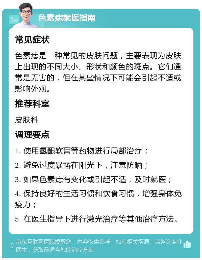 色素痣就医指南 常见症状 色素痣是一种常见的皮肤问题，主要表现为皮肤上出现的不同大小、形状和颜色的斑点。它们通常是无害的，但在某些情况下可能会引起不适或影响外观。 推荐科室 皮肤科 调理要点 1. 使用氢醌软膏等药物进行局部治疗； 2. 避免过度暴露在阳光下，注意防晒； 3. 如果色素痣有变化或引起不适，及时就医； 4. 保持良好的生活习惯和饮食习惯，增强身体免疫力； 5. 在医生指导下进行激光治疗等其他治疗方法。