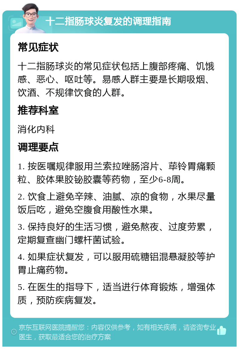 十二指肠球炎复发的调理指南 常见症状 十二指肠球炎的常见症状包括上腹部疼痛、饥饿感、恶心、呕吐等。易感人群主要是长期吸烟、饮酒、不规律饮食的人群。 推荐科室 消化内科 调理要点 1. 按医嘱规律服用兰索拉唑肠溶片、荜铃胃痛颗粒、胶体果胶铋胶囊等药物，至少6-8周。 2. 饮食上避免辛辣、油腻、凉的食物，水果尽量饭后吃，避免空腹食用酸性水果。 3. 保持良好的生活习惯，避免熬夜、过度劳累，定期复查幽门螺杆菌试验。 4. 如果症状复发，可以服用硫糖铝混悬凝胶等护胃止痛药物。 5. 在医生的指导下，适当进行体育锻炼，增强体质，预防疾病复发。