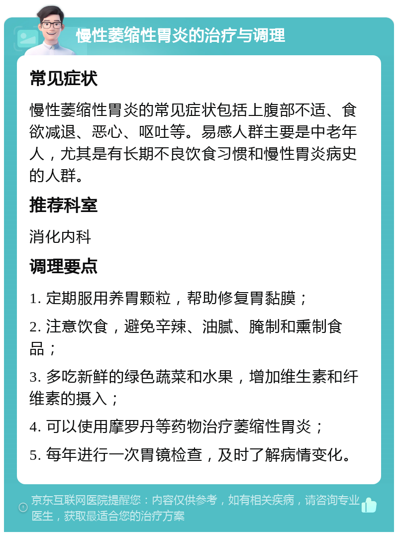 慢性萎缩性胃炎的治疗与调理 常见症状 慢性萎缩性胃炎的常见症状包括上腹部不适、食欲减退、恶心、呕吐等。易感人群主要是中老年人，尤其是有长期不良饮食习惯和慢性胃炎病史的人群。 推荐科室 消化内科 调理要点 1. 定期服用养胃颗粒，帮助修复胃黏膜； 2. 注意饮食，避免辛辣、油腻、腌制和熏制食品； 3. 多吃新鲜的绿色蔬菜和水果，增加维生素和纤维素的摄入； 4. 可以使用摩罗丹等药物治疗萎缩性胃炎； 5. 每年进行一次胃镜检查，及时了解病情变化。