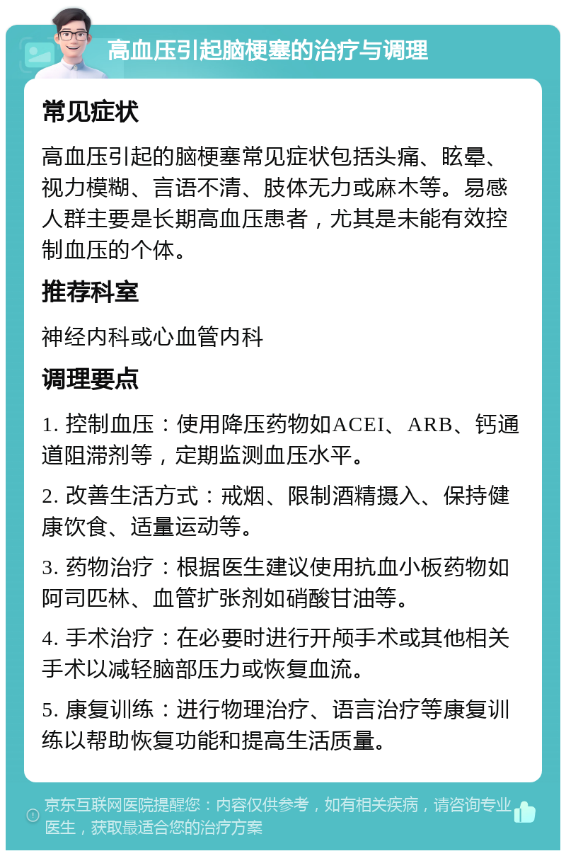 高血压引起脑梗塞的治疗与调理 常见症状 高血压引起的脑梗塞常见症状包括头痛、眩晕、视力模糊、言语不清、肢体无力或麻木等。易感人群主要是长期高血压患者，尤其是未能有效控制血压的个体。 推荐科室 神经内科或心血管内科 调理要点 1. 控制血压：使用降压药物如ACEI、ARB、钙通道阻滞剂等，定期监测血压水平。 2. 改善生活方式：戒烟、限制酒精摄入、保持健康饮食、适量运动等。 3. 药物治疗：根据医生建议使用抗血小板药物如阿司匹林、血管扩张剂如硝酸甘油等。 4. 手术治疗：在必要时进行开颅手术或其他相关手术以减轻脑部压力或恢复血流。 5. 康复训练：进行物理治疗、语言治疗等康复训练以帮助恢复功能和提高生活质量。