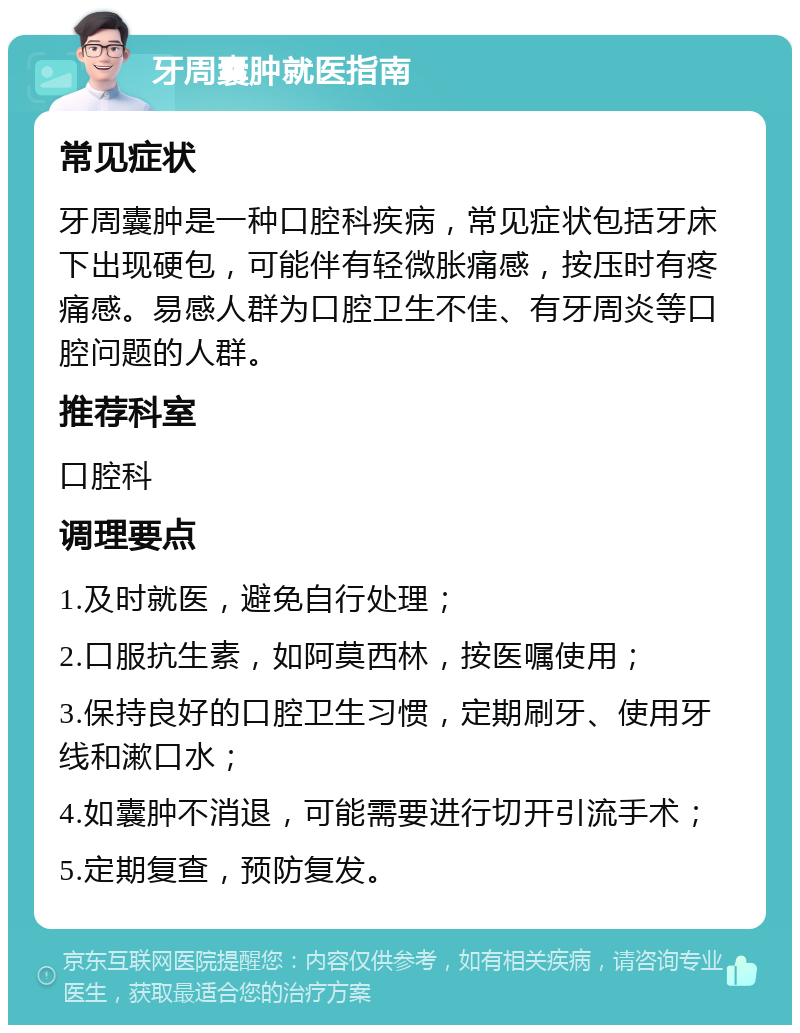 牙周囊肿就医指南 常见症状 牙周囊肿是一种口腔科疾病，常见症状包括牙床下出现硬包，可能伴有轻微胀痛感，按压时有疼痛感。易感人群为口腔卫生不佳、有牙周炎等口腔问题的人群。 推荐科室 口腔科 调理要点 1.及时就医，避免自行处理； 2.口服抗生素，如阿莫西林，按医嘱使用； 3.保持良好的口腔卫生习惯，定期刷牙、使用牙线和漱口水； 4.如囊肿不消退，可能需要进行切开引流手术； 5.定期复查，预防复发。