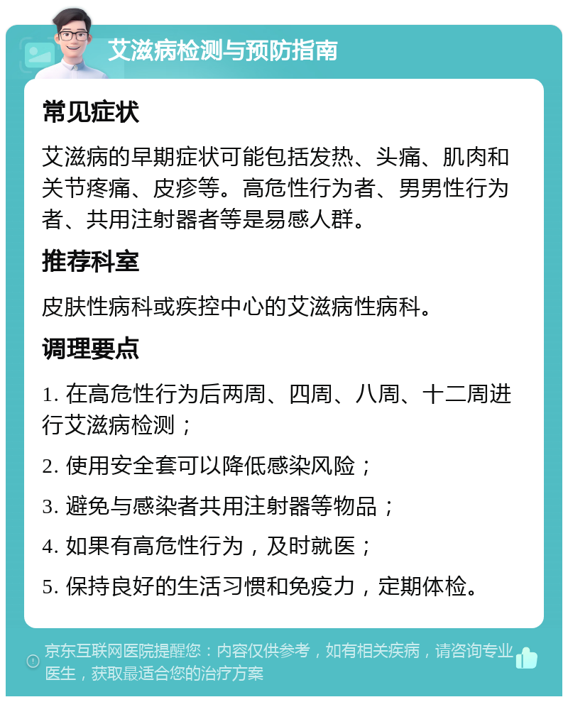 艾滋病检测与预防指南 常见症状 艾滋病的早期症状可能包括发热、头痛、肌肉和关节疼痛、皮疹等。高危性行为者、男男性行为者、共用注射器者等是易感人群。 推荐科室 皮肤性病科或疾控中心的艾滋病性病科。 调理要点 1. 在高危性行为后两周、四周、八周、十二周进行艾滋病检测； 2. 使用安全套可以降低感染风险； 3. 避免与感染者共用注射器等物品； 4. 如果有高危性行为，及时就医； 5. 保持良好的生活习惯和免疫力，定期体检。