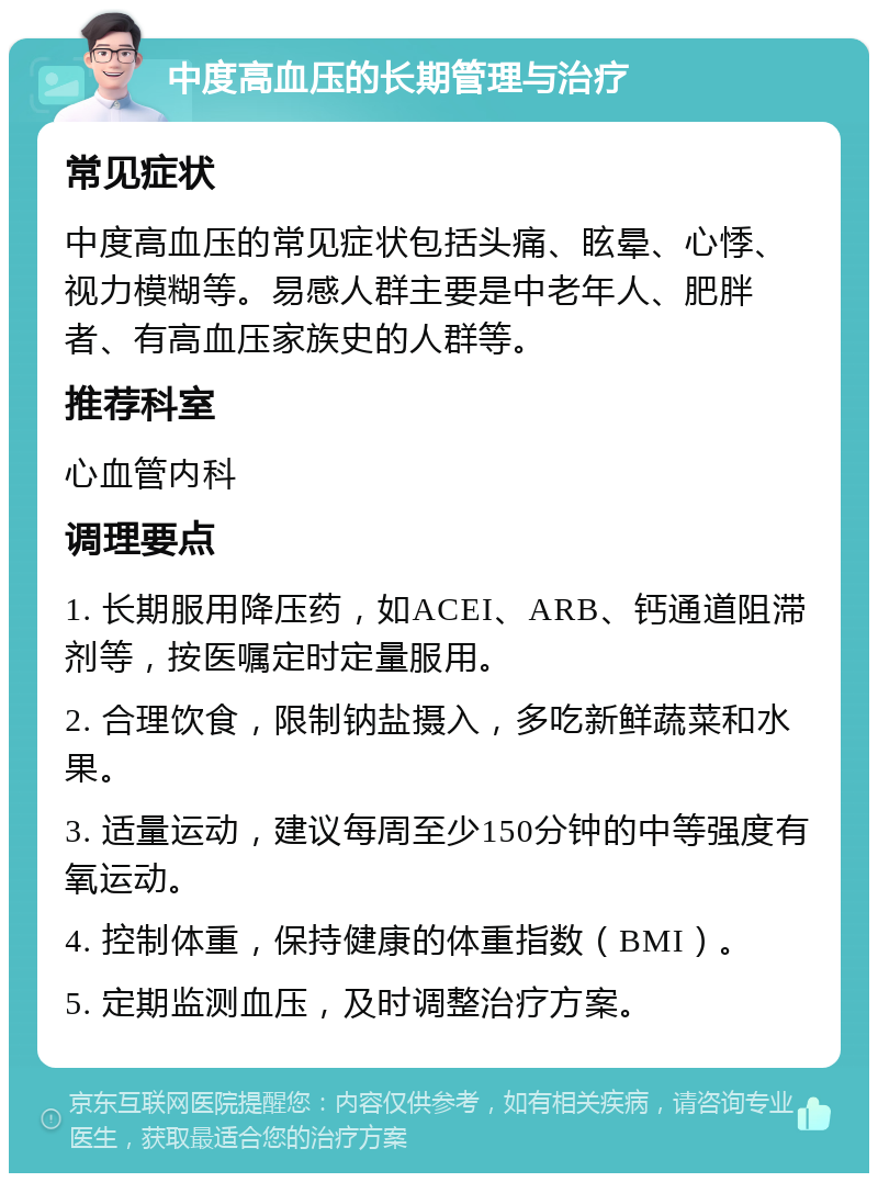 中度高血压的长期管理与治疗 常见症状 中度高血压的常见症状包括头痛、眩晕、心悸、视力模糊等。易感人群主要是中老年人、肥胖者、有高血压家族史的人群等。 推荐科室 心血管内科 调理要点 1. 长期服用降压药，如ACEI、ARB、钙通道阻滞剂等，按医嘱定时定量服用。 2. 合理饮食，限制钠盐摄入，多吃新鲜蔬菜和水果。 3. 适量运动，建议每周至少150分钟的中等强度有氧运动。 4. 控制体重，保持健康的体重指数（BMI）。 5. 定期监测血压，及时调整治疗方案。