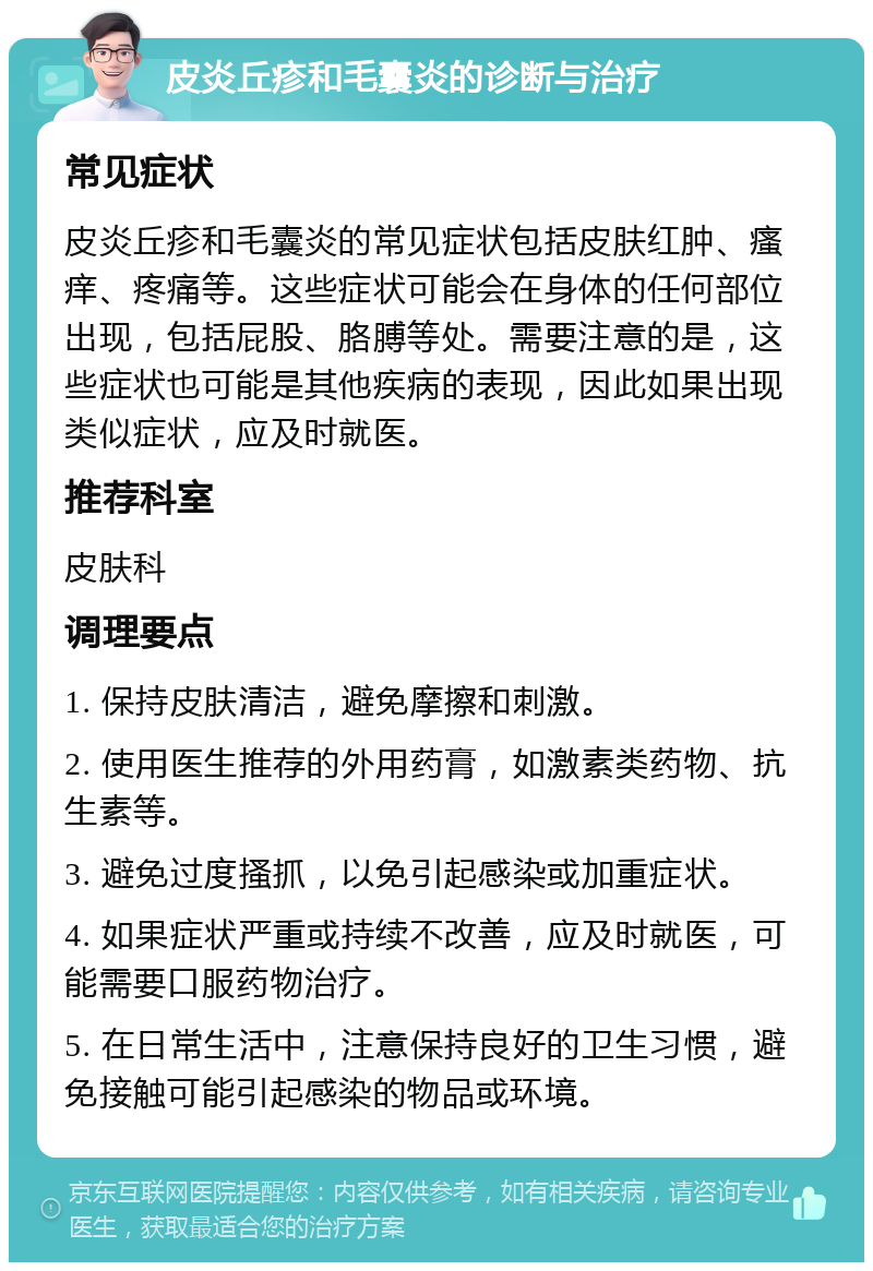 皮炎丘疹和毛囊炎的诊断与治疗 常见症状 皮炎丘疹和毛囊炎的常见症状包括皮肤红肿、瘙痒、疼痛等。这些症状可能会在身体的任何部位出现，包括屁股、胳膊等处。需要注意的是，这些症状也可能是其他疾病的表现，因此如果出现类似症状，应及时就医。 推荐科室 皮肤科 调理要点 1. 保持皮肤清洁，避免摩擦和刺激。 2. 使用医生推荐的外用药膏，如激素类药物、抗生素等。 3. 避免过度搔抓，以免引起感染或加重症状。 4. 如果症状严重或持续不改善，应及时就医，可能需要口服药物治疗。 5. 在日常生活中，注意保持良好的卫生习惯，避免接触可能引起感染的物品或环境。