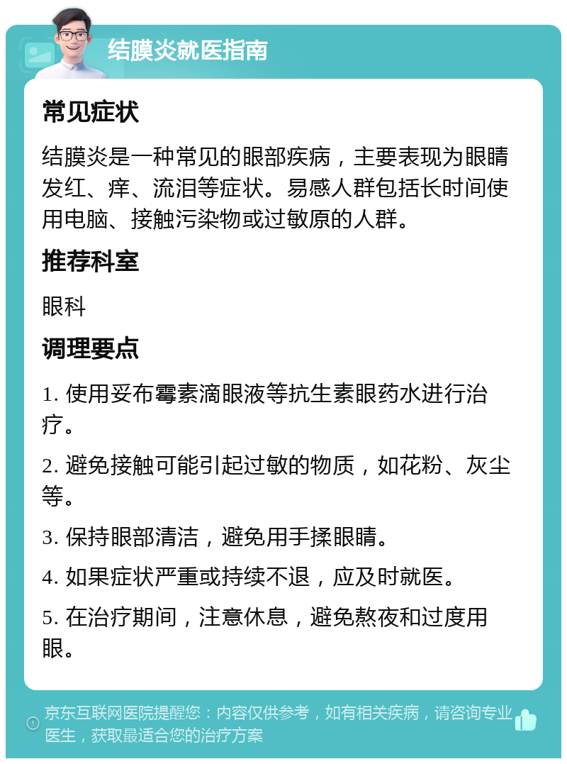 结膜炎就医指南 常见症状 结膜炎是一种常见的眼部疾病，主要表现为眼睛发红、痒、流泪等症状。易感人群包括长时间使用电脑、接触污染物或过敏原的人群。 推荐科室 眼科 调理要点 1. 使用妥布霉素滴眼液等抗生素眼药水进行治疗。 2. 避免接触可能引起过敏的物质，如花粉、灰尘等。 3. 保持眼部清洁，避免用手揉眼睛。 4. 如果症状严重或持续不退，应及时就医。 5. 在治疗期间，注意休息，避免熬夜和过度用眼。