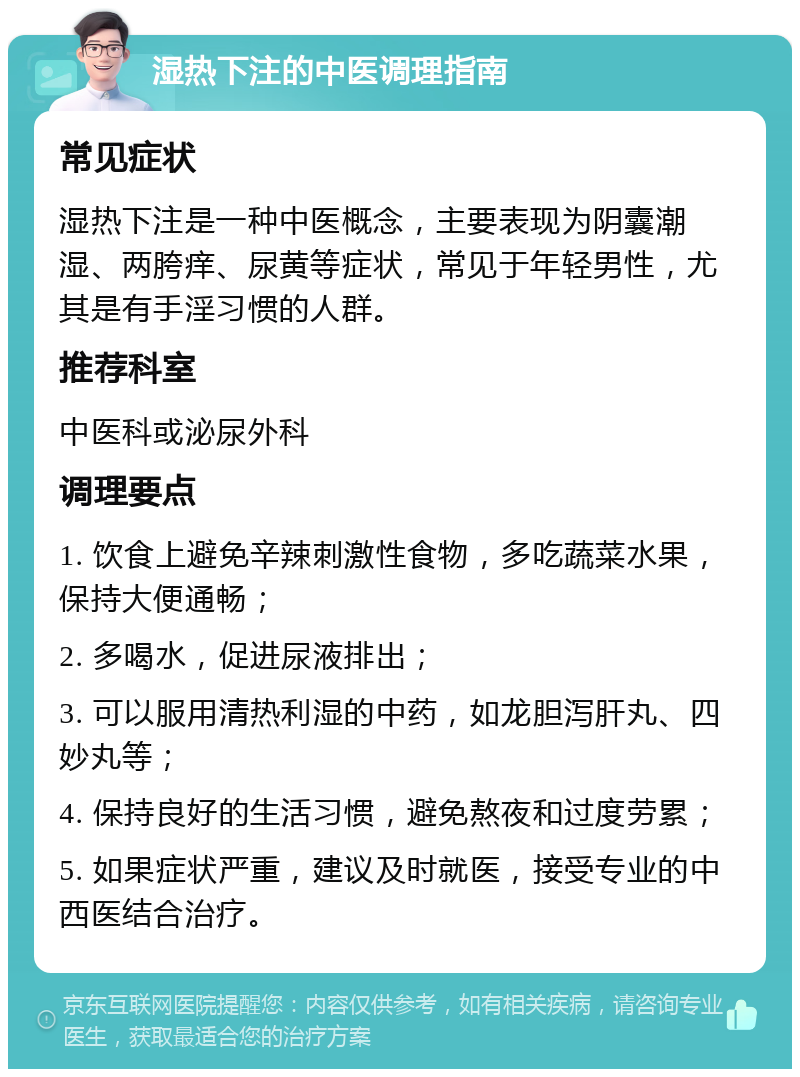 湿热下注的中医调理指南 常见症状 湿热下注是一种中医概念，主要表现为阴囊潮湿、两胯痒、尿黄等症状，常见于年轻男性，尤其是有手淫习惯的人群。 推荐科室 中医科或泌尿外科 调理要点 1. 饮食上避免辛辣刺激性食物，多吃蔬菜水果，保持大便通畅； 2. 多喝水，促进尿液排出； 3. 可以服用清热利湿的中药，如龙胆泻肝丸、四妙丸等； 4. 保持良好的生活习惯，避免熬夜和过度劳累； 5. 如果症状严重，建议及时就医，接受专业的中西医结合治疗。