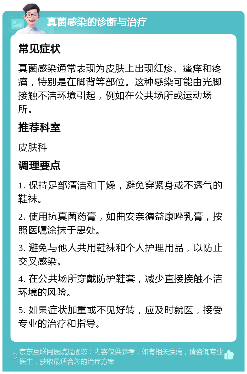 真菌感染的诊断与治疗 常见症状 真菌感染通常表现为皮肤上出现红疹、瘙痒和疼痛，特别是在脚背等部位。这种感染可能由光脚接触不洁环境引起，例如在公共场所或运动场所。 推荐科室 皮肤科 调理要点 1. 保持足部清洁和干燥，避免穿紧身或不透气的鞋袜。 2. 使用抗真菌药膏，如曲安奈德益康唑乳膏，按照医嘱涂抹于患处。 3. 避免与他人共用鞋袜和个人护理用品，以防止交叉感染。 4. 在公共场所穿戴防护鞋套，减少直接接触不洁环境的风险。 5. 如果症状加重或不见好转，应及时就医，接受专业的治疗和指导。