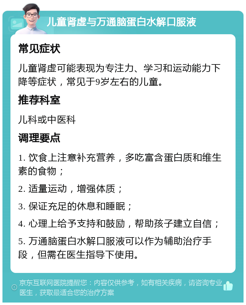 儿童肾虚与万通脑蛋白水解口服液 常见症状 儿童肾虚可能表现为专注力、学习和运动能力下降等症状，常见于9岁左右的儿童。 推荐科室 儿科或中医科 调理要点 1. 饮食上注意补充营养，多吃富含蛋白质和维生素的食物； 2. 适量运动，增强体质； 3. 保证充足的休息和睡眠； 4. 心理上给予支持和鼓励，帮助孩子建立自信； 5. 万通脑蛋白水解口服液可以作为辅助治疗手段，但需在医生指导下使用。