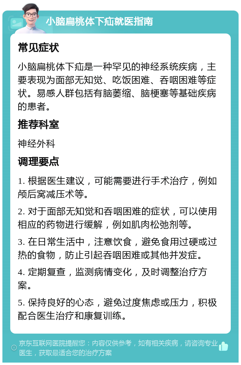 小脑扁桃体下疝就医指南 常见症状 小脑扁桃体下疝是一种罕见的神经系统疾病，主要表现为面部无知觉、吃饭困难、吞咽困难等症状。易感人群包括有脑萎缩、脑梗塞等基础疾病的患者。 推荐科室 神经外科 调理要点 1. 根据医生建议，可能需要进行手术治疗，例如颅后窝减压术等。 2. 对于面部无知觉和吞咽困难的症状，可以使用相应的药物进行缓解，例如肌肉松弛剂等。 3. 在日常生活中，注意饮食，避免食用过硬或过热的食物，防止引起吞咽困难或其他并发症。 4. 定期复查，监测病情变化，及时调整治疗方案。 5. 保持良好的心态，避免过度焦虑或压力，积极配合医生治疗和康复训练。