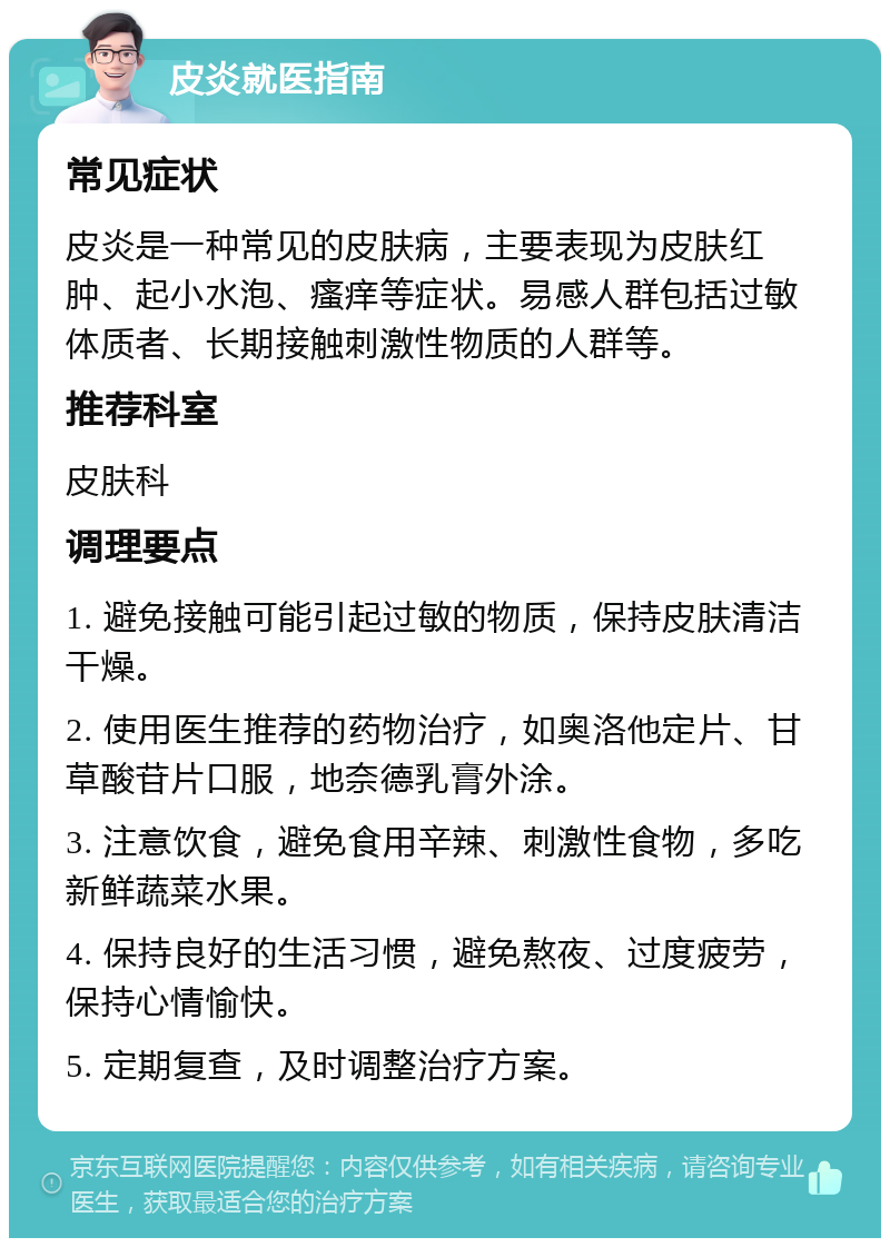 皮炎就医指南 常见症状 皮炎是一种常见的皮肤病，主要表现为皮肤红肿、起小水泡、瘙痒等症状。易感人群包括过敏体质者、长期接触刺激性物质的人群等。 推荐科室 皮肤科 调理要点 1. 避免接触可能引起过敏的物质，保持皮肤清洁干燥。 2. 使用医生推荐的药物治疗，如奥洛他定片、甘草酸苷片口服，地奈德乳膏外涂。 3. 注意饮食，避免食用辛辣、刺激性食物，多吃新鲜蔬菜水果。 4. 保持良好的生活习惯，避免熬夜、过度疲劳，保持心情愉快。 5. 定期复查，及时调整治疗方案。