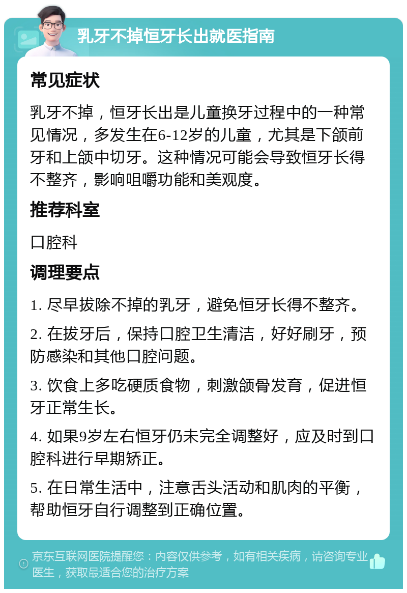 乳牙不掉恒牙长出就医指南 常见症状 乳牙不掉，恒牙长出是儿童换牙过程中的一种常见情况，多发生在6-12岁的儿童，尤其是下颌前牙和上颌中切牙。这种情况可能会导致恒牙长得不整齐，影响咀嚼功能和美观度。 推荐科室 口腔科 调理要点 1. 尽早拔除不掉的乳牙，避免恒牙长得不整齐。 2. 在拔牙后，保持口腔卫生清洁，好好刷牙，预防感染和其他口腔问题。 3. 饮食上多吃硬质食物，刺激颌骨发育，促进恒牙正常生长。 4. 如果9岁左右恒牙仍未完全调整好，应及时到口腔科进行早期矫正。 5. 在日常生活中，注意舌头活动和肌肉的平衡，帮助恒牙自行调整到正确位置。