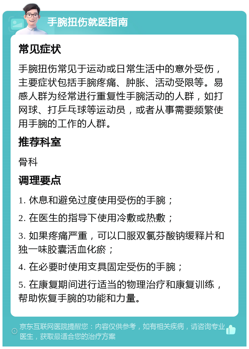 手腕扭伤就医指南 常见症状 手腕扭伤常见于运动或日常生活中的意外受伤，主要症状包括手腕疼痛、肿胀、活动受限等。易感人群为经常进行重复性手腕活动的人群，如打网球、打乒乓球等运动员，或者从事需要频繁使用手腕的工作的人群。 推荐科室 骨科 调理要点 1. 休息和避免过度使用受伤的手腕； 2. 在医生的指导下使用冷敷或热敷； 3. 如果疼痛严重，可以口服双氯芬酸钠缓释片和独一味胶囊活血化瘀； 4. 在必要时使用支具固定受伤的手腕； 5. 在康复期间进行适当的物理治疗和康复训练，帮助恢复手腕的功能和力量。