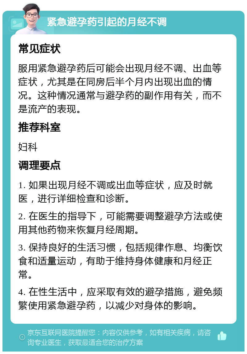 紧急避孕药引起的月经不调 常见症状 服用紧急避孕药后可能会出现月经不调、出血等症状，尤其是在同房后半个月内出现出血的情况。这种情况通常与避孕药的副作用有关，而不是流产的表现。 推荐科室 妇科 调理要点 1. 如果出现月经不调或出血等症状，应及时就医，进行详细检查和诊断。 2. 在医生的指导下，可能需要调整避孕方法或使用其他药物来恢复月经周期。 3. 保持良好的生活习惯，包括规律作息、均衡饮食和适量运动，有助于维持身体健康和月经正常。 4. 在性生活中，应采取有效的避孕措施，避免频繁使用紧急避孕药，以减少对身体的影响。