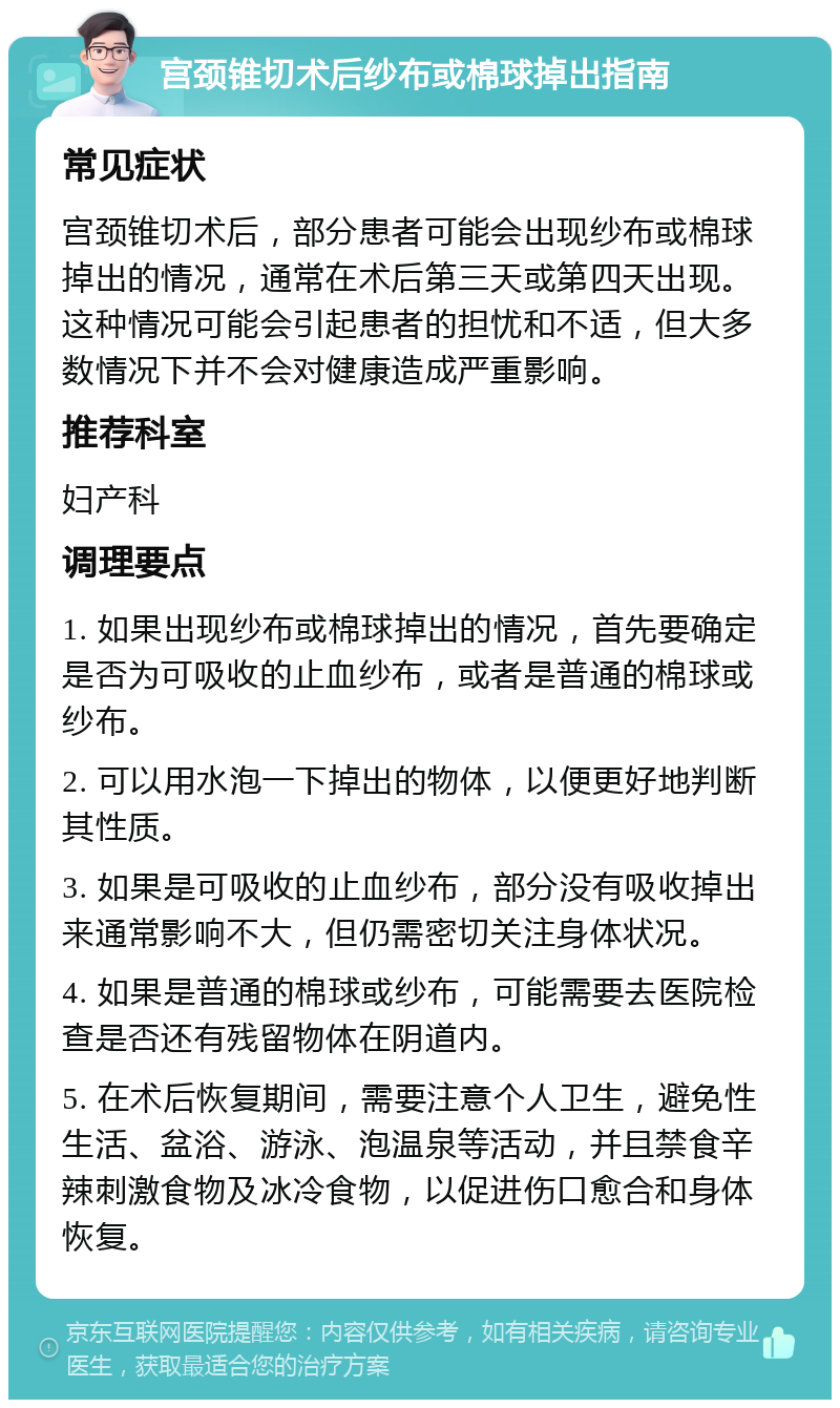 宫颈锥切术后纱布或棉球掉出指南 常见症状 宫颈锥切术后，部分患者可能会出现纱布或棉球掉出的情况，通常在术后第三天或第四天出现。这种情况可能会引起患者的担忧和不适，但大多数情况下并不会对健康造成严重影响。 推荐科室 妇产科 调理要点 1. 如果出现纱布或棉球掉出的情况，首先要确定是否为可吸收的止血纱布，或者是普通的棉球或纱布。 2. 可以用水泡一下掉出的物体，以便更好地判断其性质。 3. 如果是可吸收的止血纱布，部分没有吸收掉出来通常影响不大，但仍需密切关注身体状况。 4. 如果是普通的棉球或纱布，可能需要去医院检查是否还有残留物体在阴道内。 5. 在术后恢复期间，需要注意个人卫生，避免性生活、盆浴、游泳、泡温泉等活动，并且禁食辛辣刺激食物及冰冷食物，以促进伤口愈合和身体恢复。