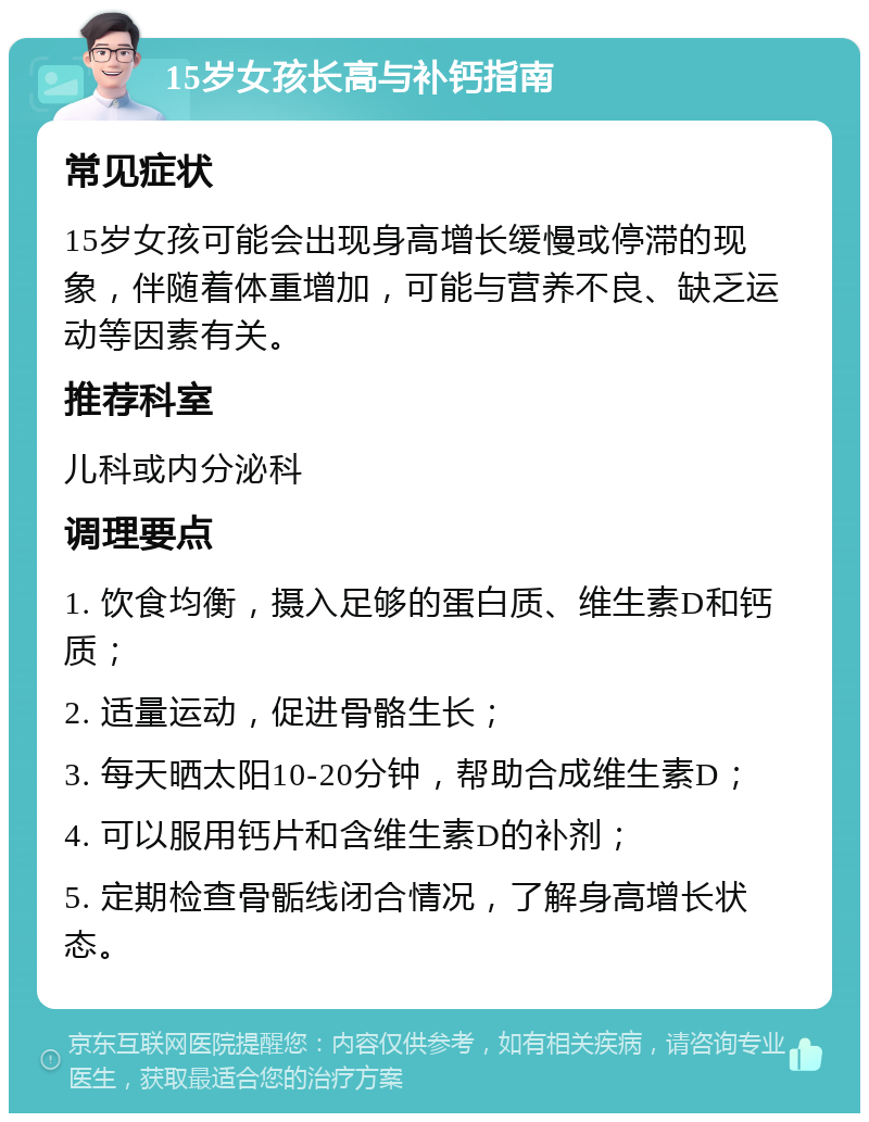 15岁女孩长高与补钙指南 常见症状 15岁女孩可能会出现身高增长缓慢或停滞的现象，伴随着体重增加，可能与营养不良、缺乏运动等因素有关。 推荐科室 儿科或内分泌科 调理要点 1. 饮食均衡，摄入足够的蛋白质、维生素D和钙质； 2. 适量运动，促进骨骼生长； 3. 每天晒太阳10-20分钟，帮助合成维生素D； 4. 可以服用钙片和含维生素D的补剂； 5. 定期检查骨骺线闭合情况，了解身高增长状态。