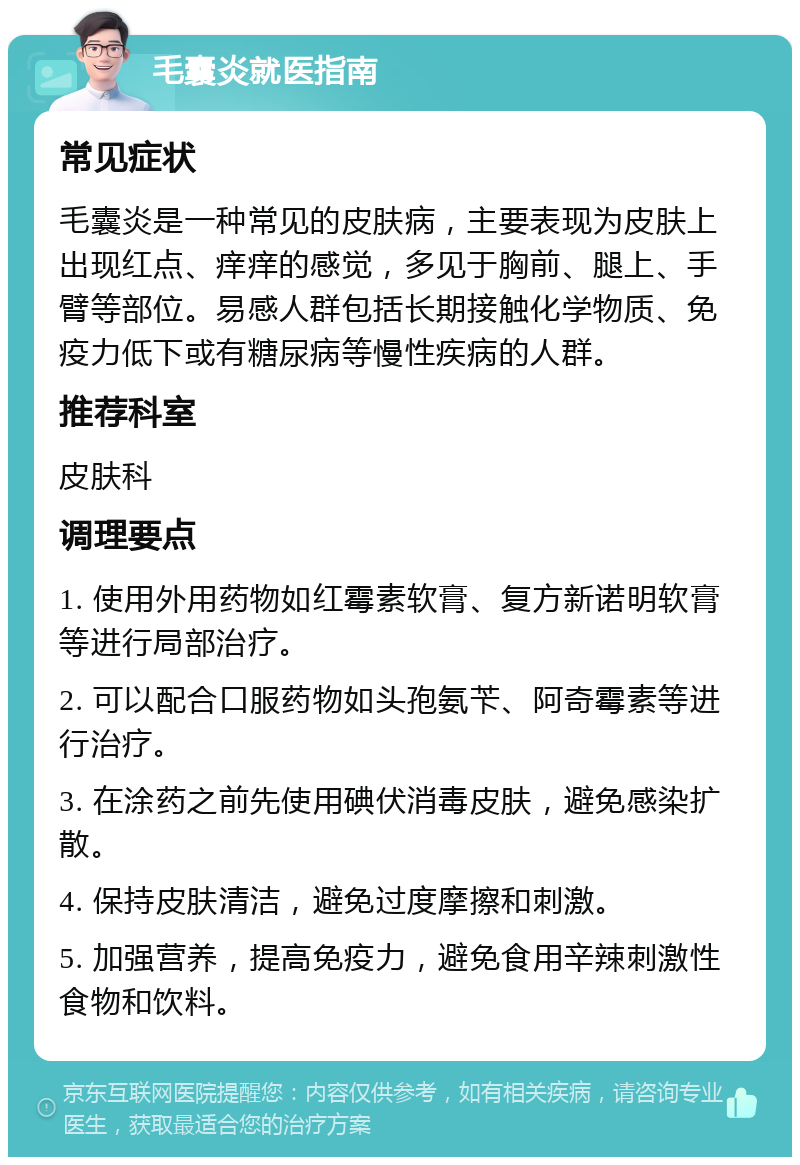 毛囊炎就医指南 常见症状 毛囊炎是一种常见的皮肤病，主要表现为皮肤上出现红点、痒痒的感觉，多见于胸前、腿上、手臂等部位。易感人群包括长期接触化学物质、免疫力低下或有糖尿病等慢性疾病的人群。 推荐科室 皮肤科 调理要点 1. 使用外用药物如红霉素软膏、复方新诺明软膏等进行局部治疗。 2. 可以配合口服药物如头孢氨苄、阿奇霉素等进行治疗。 3. 在涂药之前先使用碘伏消毒皮肤，避免感染扩散。 4. 保持皮肤清洁，避免过度摩擦和刺激。 5. 加强营养，提高免疫力，避免食用辛辣刺激性食物和饮料。