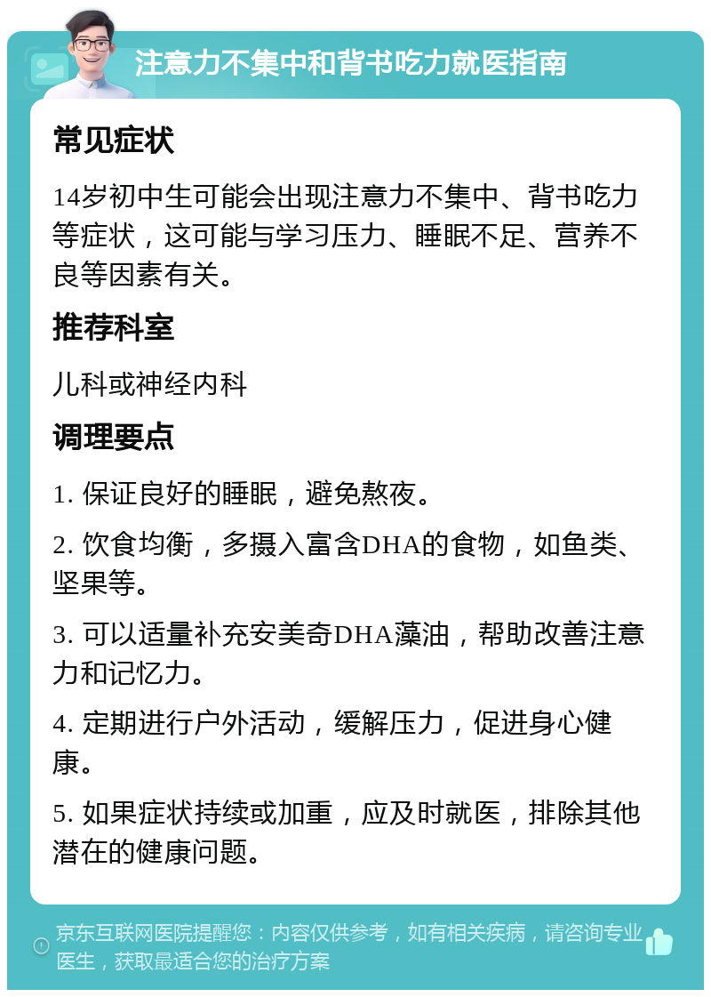 注意力不集中和背书吃力就医指南 常见症状 14岁初中生可能会出现注意力不集中、背书吃力等症状，这可能与学习压力、睡眠不足、营养不良等因素有关。 推荐科室 儿科或神经内科 调理要点 1. 保证良好的睡眠，避免熬夜。 2. 饮食均衡，多摄入富含DHA的食物，如鱼类、坚果等。 3. 可以适量补充安美奇DHA藻油，帮助改善注意力和记忆力。 4. 定期进行户外活动，缓解压力，促进身心健康。 5. 如果症状持续或加重，应及时就医，排除其他潜在的健康问题。