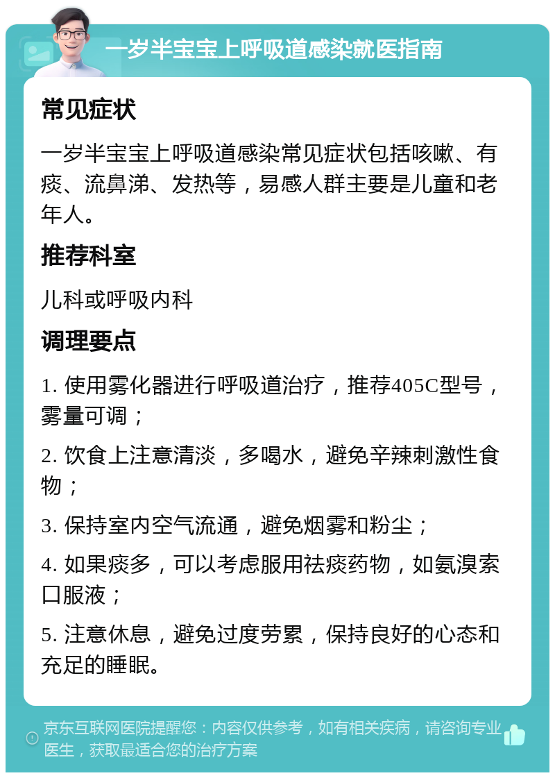 一岁半宝宝上呼吸道感染就医指南 常见症状 一岁半宝宝上呼吸道感染常见症状包括咳嗽、有痰、流鼻涕、发热等，易感人群主要是儿童和老年人。 推荐科室 儿科或呼吸内科 调理要点 1. 使用雾化器进行呼吸道治疗，推荐405C型号，雾量可调； 2. 饮食上注意清淡，多喝水，避免辛辣刺激性食物； 3. 保持室内空气流通，避免烟雾和粉尘； 4. 如果痰多，可以考虑服用祛痰药物，如氨溴索口服液； 5. 注意休息，避免过度劳累，保持良好的心态和充足的睡眠。