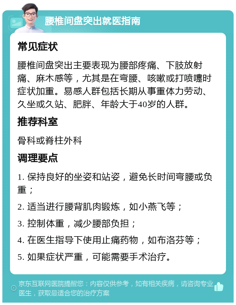 腰椎间盘突出就医指南 常见症状 腰椎间盘突出主要表现为腰部疼痛、下肢放射痛、麻木感等，尤其是在弯腰、咳嗽或打喷嚏时症状加重。易感人群包括长期从事重体力劳动、久坐或久站、肥胖、年龄大于40岁的人群。 推荐科室 骨科或脊柱外科 调理要点 1. 保持良好的坐姿和站姿，避免长时间弯腰或负重； 2. 适当进行腰背肌肉锻炼，如小燕飞等； 3. 控制体重，减少腰部负担； 4. 在医生指导下使用止痛药物，如布洛芬等； 5. 如果症状严重，可能需要手术治疗。