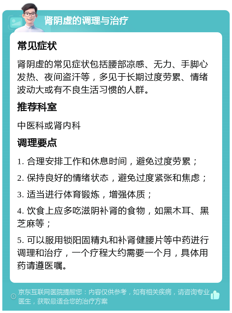 肾阴虚的调理与治疗 常见症状 肾阴虚的常见症状包括腰部凉感、无力、手脚心发热、夜间盗汗等，多见于长期过度劳累、情绪波动大或有不良生活习惯的人群。 推荐科室 中医科或肾内科 调理要点 1. 合理安排工作和休息时间，避免过度劳累； 2. 保持良好的情绪状态，避免过度紧张和焦虑； 3. 适当进行体育锻炼，增强体质； 4. 饮食上应多吃滋阴补肾的食物，如黑木耳、黑芝麻等； 5. 可以服用锁阳固精丸和补肾健腰片等中药进行调理和治疗，一个疗程大约需要一个月，具体用药请遵医嘱。