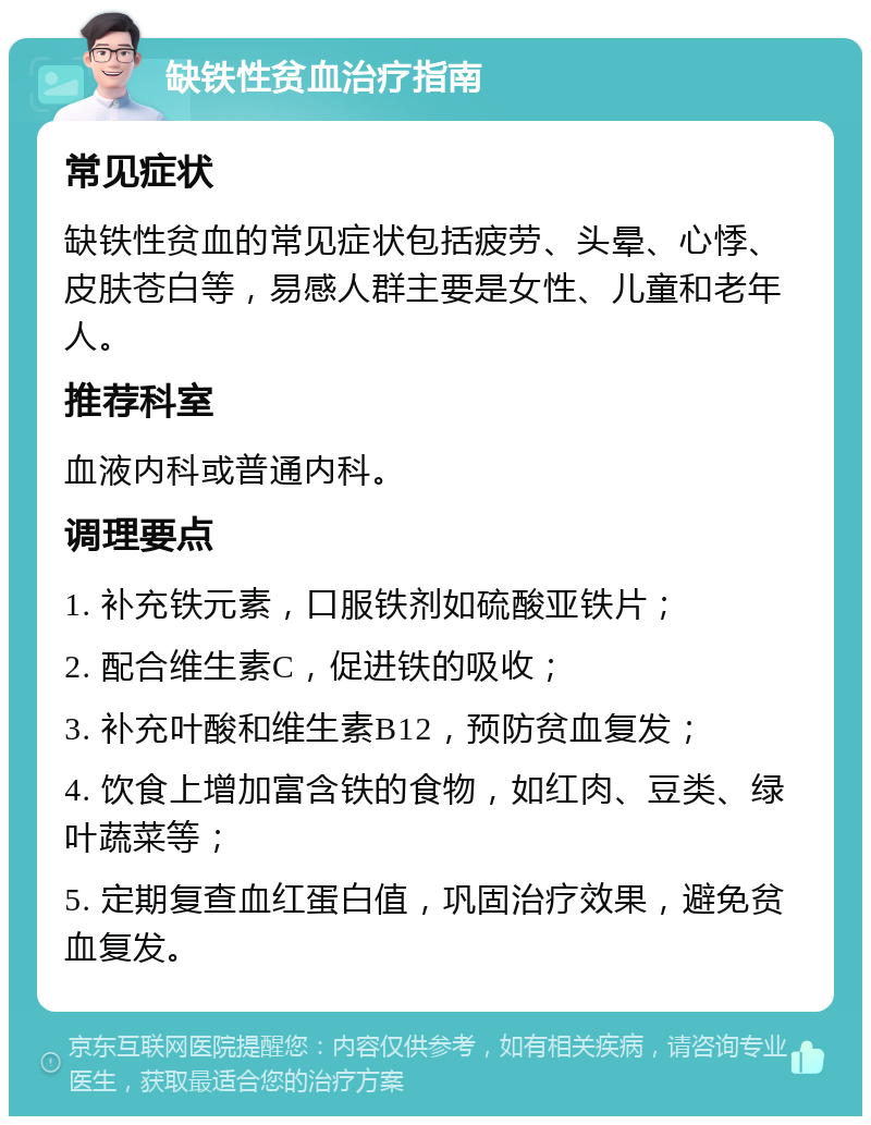 缺铁性贫血治疗指南 常见症状 缺铁性贫血的常见症状包括疲劳、头晕、心悸、皮肤苍白等，易感人群主要是女性、儿童和老年人。 推荐科室 血液内科或普通内科。 调理要点 1. 补充铁元素，口服铁剂如硫酸亚铁片； 2. 配合维生素C，促进铁的吸收； 3. 补充叶酸和维生素B12，预防贫血复发； 4. 饮食上增加富含铁的食物，如红肉、豆类、绿叶蔬菜等； 5. 定期复查血红蛋白值，巩固治疗效果，避免贫血复发。