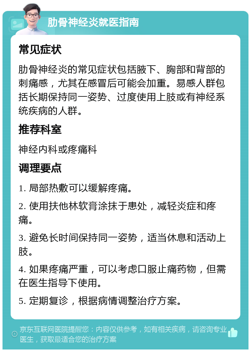 肋骨神经炎就医指南 常见症状 肋骨神经炎的常见症状包括腋下、胸部和背部的刺痛感，尤其在感冒后可能会加重。易感人群包括长期保持同一姿势、过度使用上肢或有神经系统疾病的人群。 推荐科室 神经内科或疼痛科 调理要点 1. 局部热敷可以缓解疼痛。 2. 使用扶他林软膏涂抹于患处，减轻炎症和疼痛。 3. 避免长时间保持同一姿势，适当休息和活动上肢。 4. 如果疼痛严重，可以考虑口服止痛药物，但需在医生指导下使用。 5. 定期复诊，根据病情调整治疗方案。