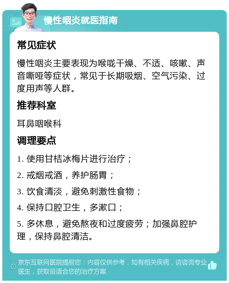 慢性咽炎就医指南 常见症状 慢性咽炎主要表现为喉咙干燥、不适、咳嗽、声音嘶哑等症状，常见于长期吸烟、空气污染、过度用声等人群。 推荐科室 耳鼻咽喉科 调理要点 1. 使用甘桔冰梅片进行治疗； 2. 戒烟戒酒，养护肠胃； 3. 饮食清淡，避免刺激性食物； 4. 保持口腔卫生，多漱口； 5. 多休息，避免熬夜和过度疲劳；加强鼻腔护理，保持鼻腔清洁。