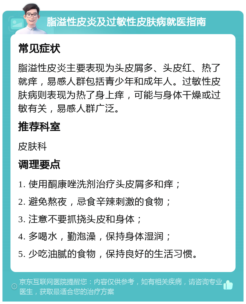 脂溢性皮炎及过敏性皮肤病就医指南 常见症状 脂溢性皮炎主要表现为头皮屑多、头皮红、热了就痒，易感人群包括青少年和成年人。过敏性皮肤病则表现为热了身上痒，可能与身体干燥或过敏有关，易感人群广泛。 推荐科室 皮肤科 调理要点 1. 使用酮康唑洗剂治疗头皮屑多和痒； 2. 避免熬夜，忌食辛辣刺激的食物； 3. 注意不要抓挠头皮和身体； 4. 多喝水，勤泡澡，保持身体湿润； 5. 少吃油腻的食物，保持良好的生活习惯。