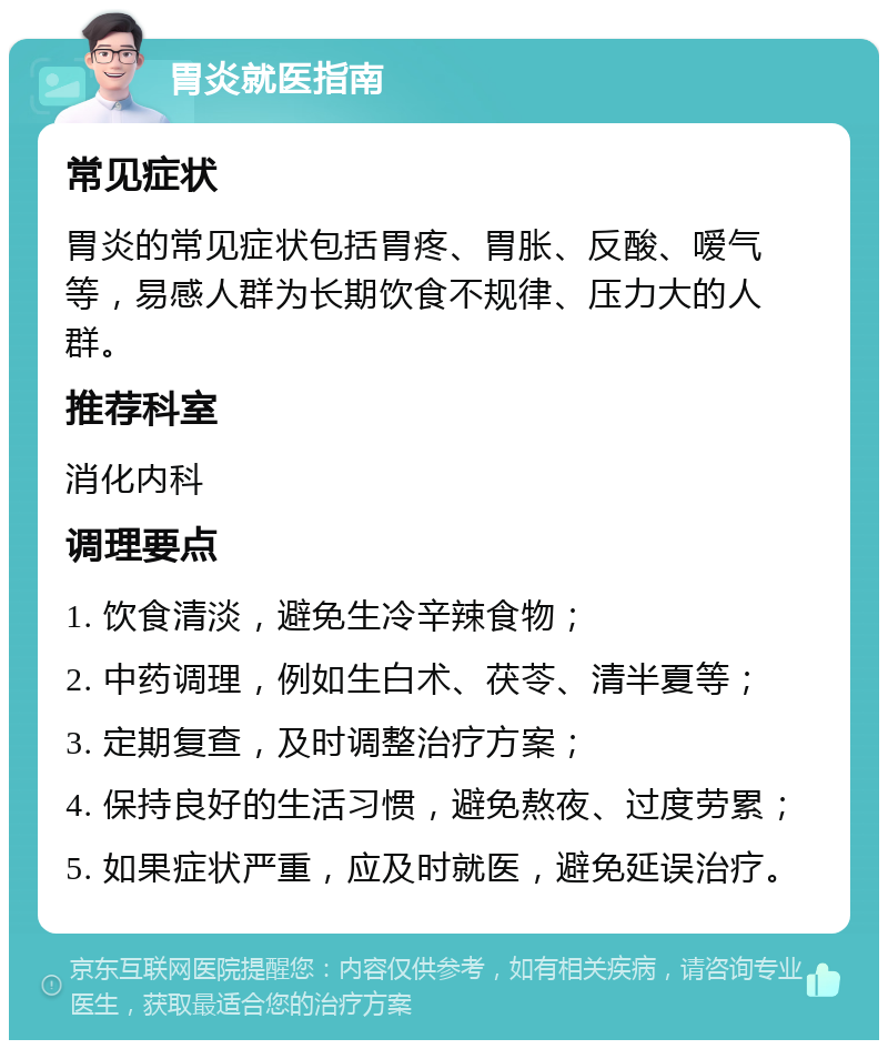 胃炎就医指南 常见症状 胃炎的常见症状包括胃疼、胃胀、反酸、嗳气等，易感人群为长期饮食不规律、压力大的人群。 推荐科室 消化内科 调理要点 1. 饮食清淡，避免生冷辛辣食物； 2. 中药调理，例如生白术、茯苓、清半夏等； 3. 定期复查，及时调整治疗方案； 4. 保持良好的生活习惯，避免熬夜、过度劳累； 5. 如果症状严重，应及时就医，避免延误治疗。