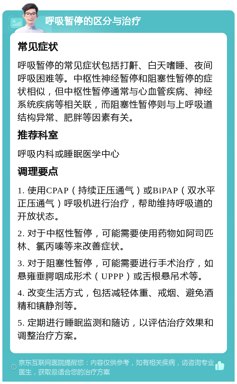 呼吸暂停的区分与治疗 常见症状 呼吸暂停的常见症状包括打鼾、白天嗜睡、夜间呼吸困难等。中枢性神经暂停和阻塞性暂停的症状相似，但中枢性暂停通常与心血管疾病、神经系统疾病等相关联，而阻塞性暂停则与上呼吸道结构异常、肥胖等因素有关。 推荐科室 呼吸内科或睡眠医学中心 调理要点 1. 使用CPAP（持续正压通气）或BiPAP（双水平正压通气）呼吸机进行治疗，帮助维持呼吸道的开放状态。 2. 对于中枢性暂停，可能需要使用药物如阿司匹林、氯丙嗪等来改善症状。 3. 对于阻塞性暂停，可能需要进行手术治疗，如悬雍垂腭咽成形术（UPPP）或舌根悬吊术等。 4. 改变生活方式，包括减轻体重、戒烟、避免酒精和镇静剂等。 5. 定期进行睡眠监测和随访，以评估治疗效果和调整治疗方案。