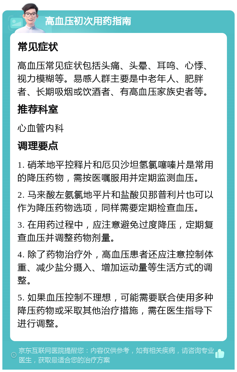 高血压初次用药指南 常见症状 高血压常见症状包括头痛、头晕、耳鸣、心悸、视力模糊等。易感人群主要是中老年人、肥胖者、长期吸烟或饮酒者、有高血压家族史者等。 推荐科室 心血管内科 调理要点 1. 硝苯地平控释片和厄贝沙坦氢氯噻嗪片是常用的降压药物，需按医嘱服用并定期监测血压。 2. 马来酸左氨氯地平片和盐酸贝那普利片也可以作为降压药物选项，同样需要定期检查血压。 3. 在用药过程中，应注意避免过度降压，定期复查血压并调整药物剂量。 4. 除了药物治疗外，高血压患者还应注意控制体重、减少盐分摄入、增加运动量等生活方式的调整。 5. 如果血压控制不理想，可能需要联合使用多种降压药物或采取其他治疗措施，需在医生指导下进行调整。