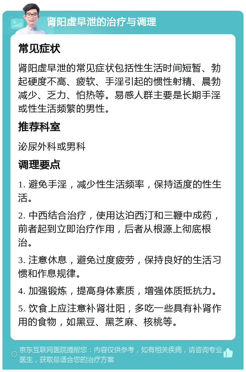 肾阳虚早泄的治疗与调理 常见症状 肾阳虚早泄的常见症状包括性生活时间短暂、勃起硬度不高、疲软、手淫引起的惯性射精、晨勃减少、乏力、怕热等。易感人群主要是长期手淫或性生活频繁的男性。 推荐科室 泌尿外科或男科 调理要点 1. 避免手淫，减少性生活频率，保持适度的性生活。 2. 中西结合治疗，使用达泊西汀和三鞭中成药，前者起到立即治疗作用，后者从根源上彻底根治。 3. 注意休息，避免过度疲劳，保持良好的生活习惯和作息规律。 4. 加强锻炼，提高身体素质，增强体质抵抗力。 5. 饮食上应注意补肾壮阳，多吃一些具有补肾作用的食物，如黑豆、黑芝麻、核桃等。