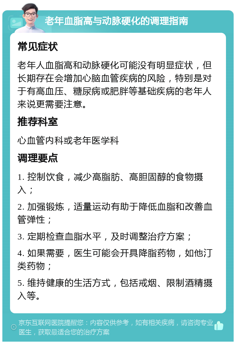 老年血脂高与动脉硬化的调理指南 常见症状 老年人血脂高和动脉硬化可能没有明显症状，但长期存在会增加心脑血管疾病的风险，特别是对于有高血压、糖尿病或肥胖等基础疾病的老年人来说更需要注意。 推荐科室 心血管内科或老年医学科 调理要点 1. 控制饮食，减少高脂肪、高胆固醇的食物摄入； 2. 加强锻炼，适量运动有助于降低血脂和改善血管弹性； 3. 定期检查血脂水平，及时调整治疗方案； 4. 如果需要，医生可能会开具降脂药物，如他汀类药物； 5. 维持健康的生活方式，包括戒烟、限制酒精摄入等。