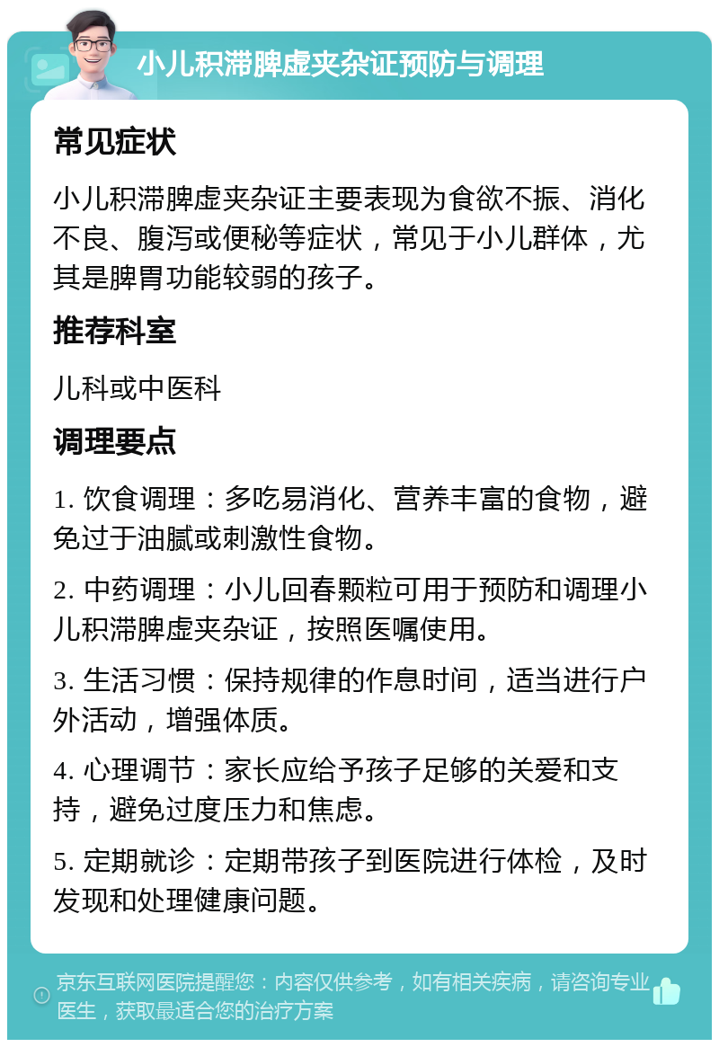 小儿积滞脾虚夹杂证预防与调理 常见症状 小儿积滞脾虚夹杂证主要表现为食欲不振、消化不良、腹泻或便秘等症状，常见于小儿群体，尤其是脾胃功能较弱的孩子。 推荐科室 儿科或中医科 调理要点 1. 饮食调理：多吃易消化、营养丰富的食物，避免过于油腻或刺激性食物。 2. 中药调理：小儿回春颗粒可用于预防和调理小儿积滞脾虚夹杂证，按照医嘱使用。 3. 生活习惯：保持规律的作息时间，适当进行户外活动，增强体质。 4. 心理调节：家长应给予孩子足够的关爱和支持，避免过度压力和焦虑。 5. 定期就诊：定期带孩子到医院进行体检，及时发现和处理健康问题。