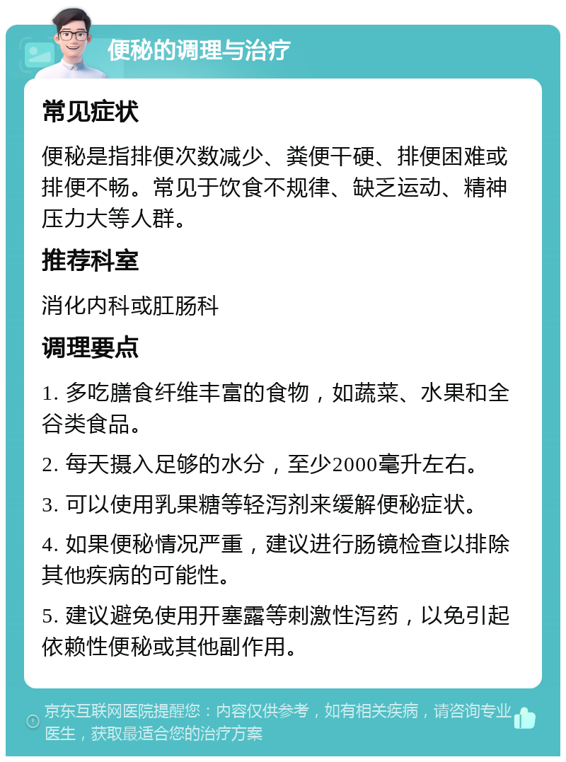 便秘的调理与治疗 常见症状 便秘是指排便次数减少、粪便干硬、排便困难或排便不畅。常见于饮食不规律、缺乏运动、精神压力大等人群。 推荐科室 消化内科或肛肠科 调理要点 1. 多吃膳食纤维丰富的食物，如蔬菜、水果和全谷类食品。 2. 每天摄入足够的水分，至少2000毫升左右。 3. 可以使用乳果糖等轻泻剂来缓解便秘症状。 4. 如果便秘情况严重，建议进行肠镜检查以排除其他疾病的可能性。 5. 建议避免使用开塞露等刺激性泻药，以免引起依赖性便秘或其他副作用。