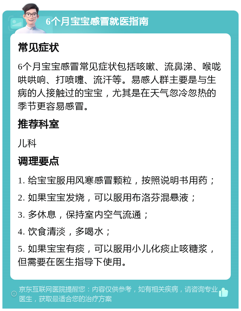 6个月宝宝感冒就医指南 常见症状 6个月宝宝感冒常见症状包括咳嗽、流鼻涕、喉咙哄哄响、打喷嚏、流汗等。易感人群主要是与生病的人接触过的宝宝，尤其是在天气忽冷忽热的季节更容易感冒。 推荐科室 儿科 调理要点 1. 给宝宝服用风寒感冒颗粒，按照说明书用药； 2. 如果宝宝发烧，可以服用布洛芬混悬液； 3. 多休息，保持室内空气流通； 4. 饮食清淡，多喝水； 5. 如果宝宝有痰，可以服用小儿化痰止咳糖浆，但需要在医生指导下使用。