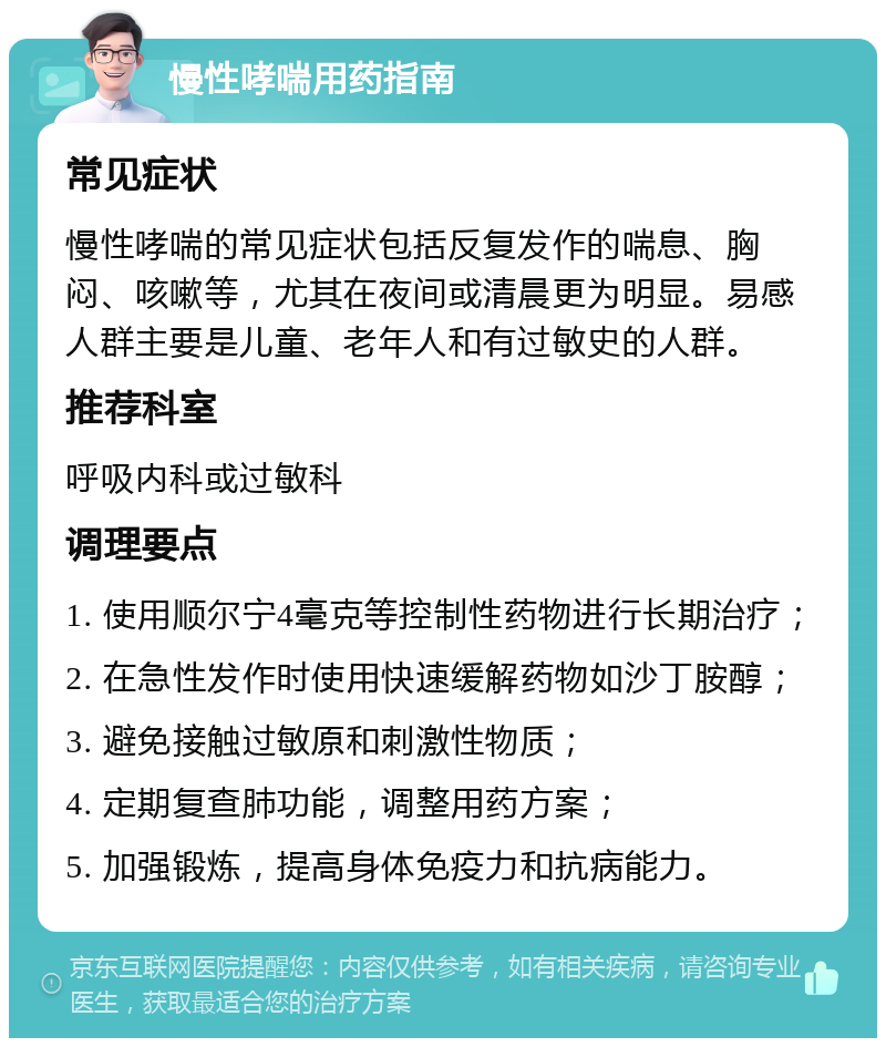 慢性哮喘用药指南 常见症状 慢性哮喘的常见症状包括反复发作的喘息、胸闷、咳嗽等，尤其在夜间或清晨更为明显。易感人群主要是儿童、老年人和有过敏史的人群。 推荐科室 呼吸内科或过敏科 调理要点 1. 使用顺尔宁4毫克等控制性药物进行长期治疗； 2. 在急性发作时使用快速缓解药物如沙丁胺醇； 3. 避免接触过敏原和刺激性物质； 4. 定期复查肺功能，调整用药方案； 5. 加强锻炼，提高身体免疫力和抗病能力。