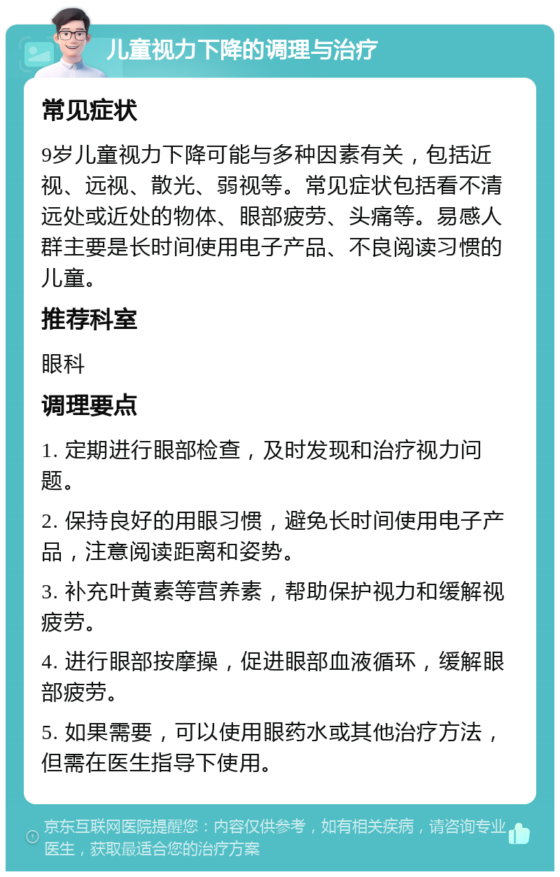 儿童视力下降的调理与治疗 常见症状 9岁儿童视力下降可能与多种因素有关，包括近视、远视、散光、弱视等。常见症状包括看不清远处或近处的物体、眼部疲劳、头痛等。易感人群主要是长时间使用电子产品、不良阅读习惯的儿童。 推荐科室 眼科 调理要点 1. 定期进行眼部检查，及时发现和治疗视力问题。 2. 保持良好的用眼习惯，避免长时间使用电子产品，注意阅读距离和姿势。 3. 补充叶黄素等营养素，帮助保护视力和缓解视疲劳。 4. 进行眼部按摩操，促进眼部血液循环，缓解眼部疲劳。 5. 如果需要，可以使用眼药水或其他治疗方法，但需在医生指导下使用。