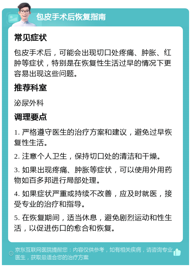 包皮手术后恢复指南 常见症状 包皮手术后，可能会出现切口处疼痛、肿胀、红肿等症状，特别是在恢复性生活过早的情况下更容易出现这些问题。 推荐科室 泌尿外科 调理要点 1. 严格遵守医生的治疗方案和建议，避免过早恢复性生活。 2. 注意个人卫生，保持切口处的清洁和干燥。 3. 如果出现疼痛、肿胀等症状，可以使用外用药物如百多邦进行局部处理。 4. 如果症状严重或持续不改善，应及时就医，接受专业的治疗和指导。 5. 在恢复期间，适当休息，避免剧烈运动和性生活，以促进伤口的愈合和恢复。